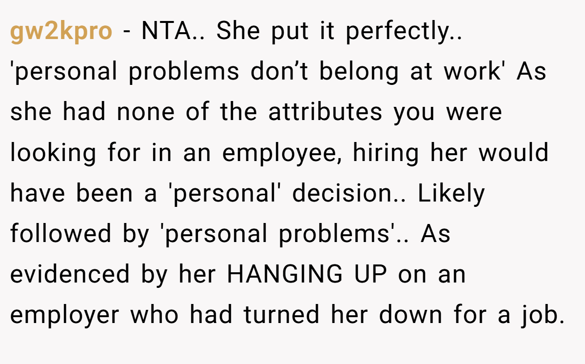 gw2kpro − NTA.. She put it perfectly.. 'personal problems don’t belong at work' As she had none of the attributes you were looking for in an employee, hiring her would have been a 'personal' decision.. Likely followed by 'personal problems'.. As evidenced by her HANGING UP on an employer who had turned her down for a job.