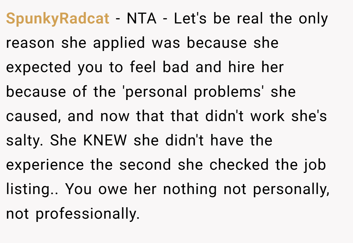 SpunkyRadcat − NTA - Let's be real the only reason she applied was because she expected you to feel bad and hire her because of the 'personal problems' she caused, and now that that didn't work she's salty. She KNEW she didn't have the experience the second she checked the job listing.. You owe her nothing not personally, not professionally.