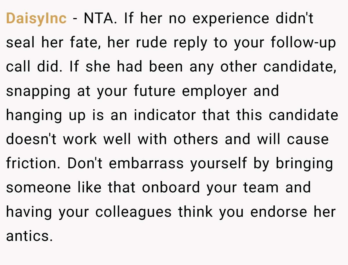 DaisyInc − NTA. If her no experience didn't seal her fate, her rude reply to your follow-up call did. If she had been any other candidate, snapping at your future employer and hanging up is an indicator that this candidate doesn't work well with others and will cause friction. Don't embarrass yourself by bringing someone like that onboard your team and having your colleagues think you endorse her antics.