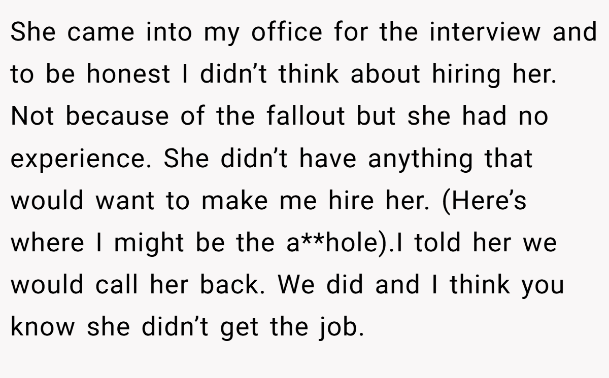 She came into my office for the interview and to be honest I didn’t think about hiring her. Not because of the fallout but she had no experience. She didn’t have anything that would want to make me hire her. (Here’s where I might be the a**hole).I told her we would call her back. We did and I think you know she didn’t get the job.