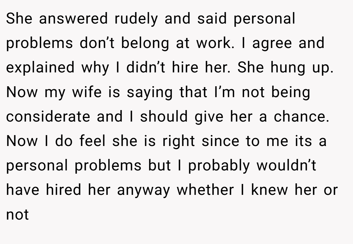 She answered rudely and said personal problems don’t belong at work. I agree and explained why I didn’t hire her. She hung up. Now my wife is saying that I’m not being considerate and I should give her a chance. Now I do feel she is right since to me its a personal problems but I probably wouldn’t have hired her anyway whether I knew her or not