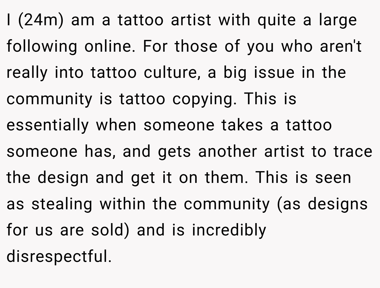 I (24m) am a tattoo artist with quite a large following online. For those of you who aren't really into tattoo culture, a big issue in the community is tattoo copying. This is essentially when someone takes a tattoo someone has, and gets another artist to trace the design and get it on them. This is seen as stealing within the community (as designs for us are sold) and is incredibly disrespectful.