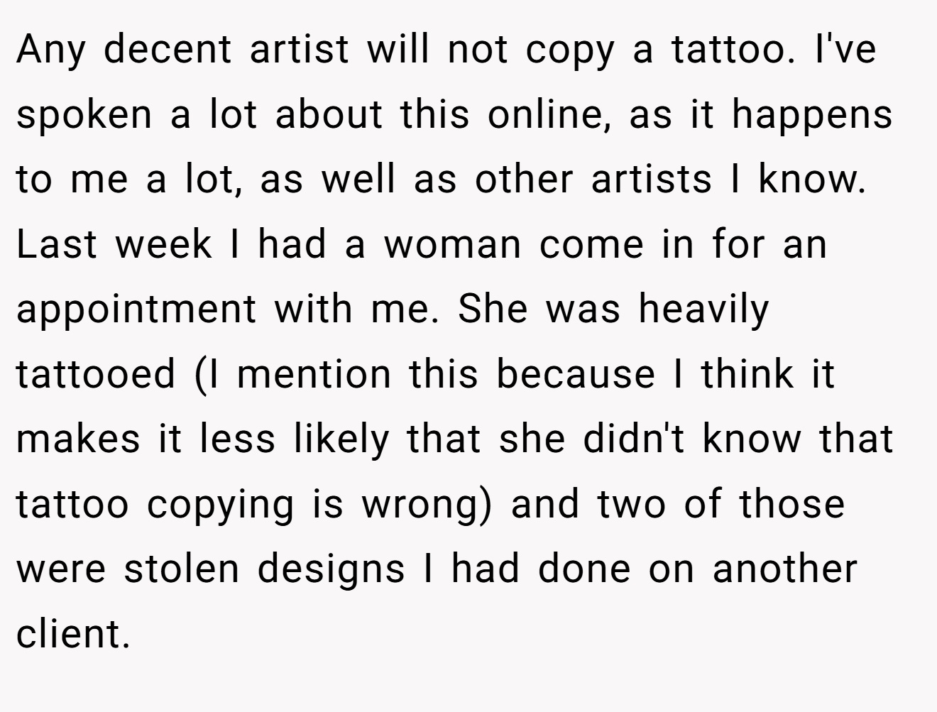 Any decent artist will not copy a tattoo. I've spoken a lot about this online, as it happens to me a lot, as well as other artists I know. Last week I had a woman come in for an appointment with me. She was heavily tattooed (I mention this because I think it makes it less likely that she didn't know that tattoo copying is wrong) and two of those were stolen designs I had done on another client.