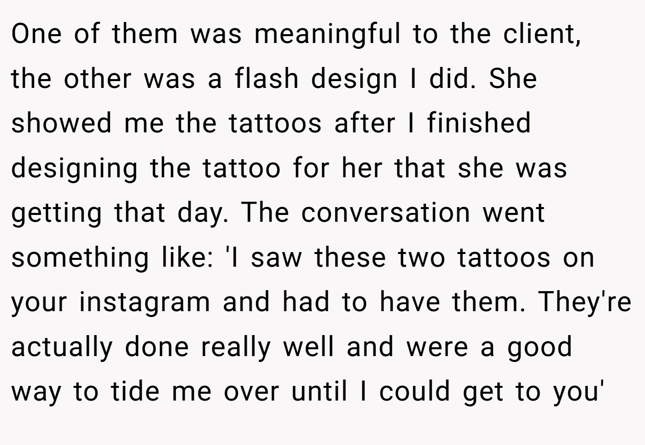 One of them was meaningful to the client, the other was a flash design I did. She showed me the tattoos after I finished designing the tattoo for her that she was getting that day. The conversation went something like: 'I saw these two tattoos on your instagram and had to have them. They're actually done really well and were a good way to tide me over until I could get to you'