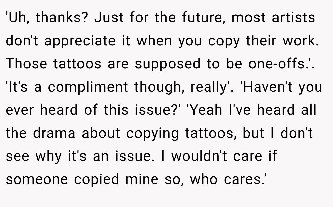 'Uh, thanks? Just for the future, most artists don't appreciate it when you copy their work. Those tattoos are supposed to be one-offs.'. 'It's a compliment though, really'. 'Haven't you ever heard of this issue?' 'Yeah I've heard all the drama about copying tattoos, but I don't see why it's an issue. I wouldn't care if someone copied mine so, who cares.'
