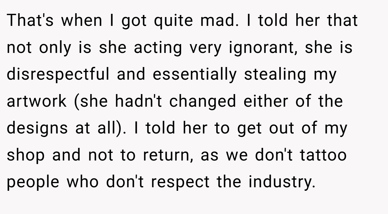 That's when I got quite mad. I told her that not only is she acting very ignorant, she is disrespectful and essentially stealing my artwork (she hadn't changed either of the designs at all). I told her to get out of my shop and not to return, as we don't tattoo people who don't respect the industry.