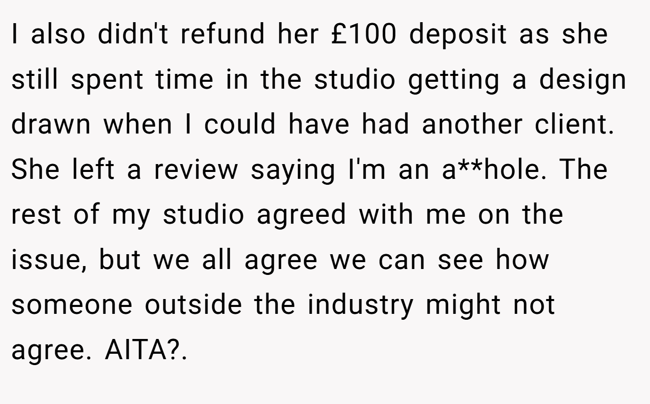 I also didn't refund her £100 deposit as she still spent time in the studio getting a design drawn when I could have had another client. She left a review saying I'm an a**hole. The rest of my studio agreed with me on the issue, but we all agree we can see how someone outside the industry might not agree. AITA?. ​