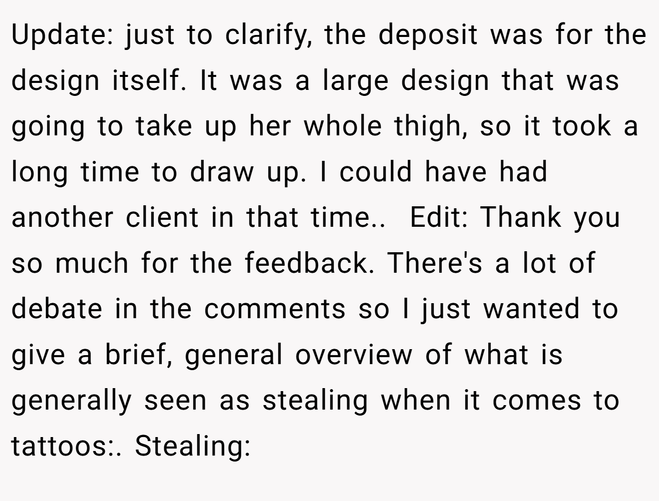 Update: just to clarify, the deposit was for the design itself. It was a large design that was going to take up her whole thigh, so it took a long time to draw up. I could have had another client in that time.. ​ Edit: Thank you so much for the feedback. There's a lot of debate in the comments so I just wanted to give a brief, general overview of what is generally seen as stealing when it comes to tattoos:. Stealing: