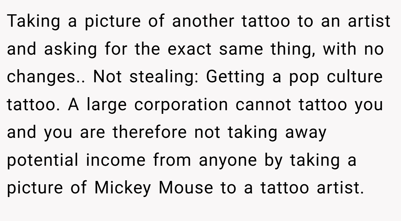 Taking a picture of another tattoo to an artist and asking for the exact same thing, with no changes.. Not stealing: Getting a pop culture tattoo. A large corporation cannot tattoo you and you are therefore not taking away potential income from anyone by taking a picture of Mickey Mouse to a tattoo artist.