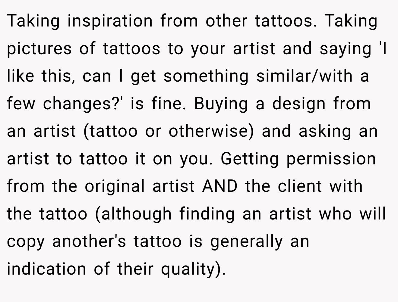 Taking inspiration from other tattoos. Taking pictures of tattoos to your artist and saying 'I like this, can I get something similar/with a few changes?' is fine. Buying a design from an artist (tattoo or otherwise) and asking an artist to tattoo it on you. Getting permission from the original artist AND the client with the tattoo (although finding an artist who will copy another's tattoo is generally an indication of their quality).