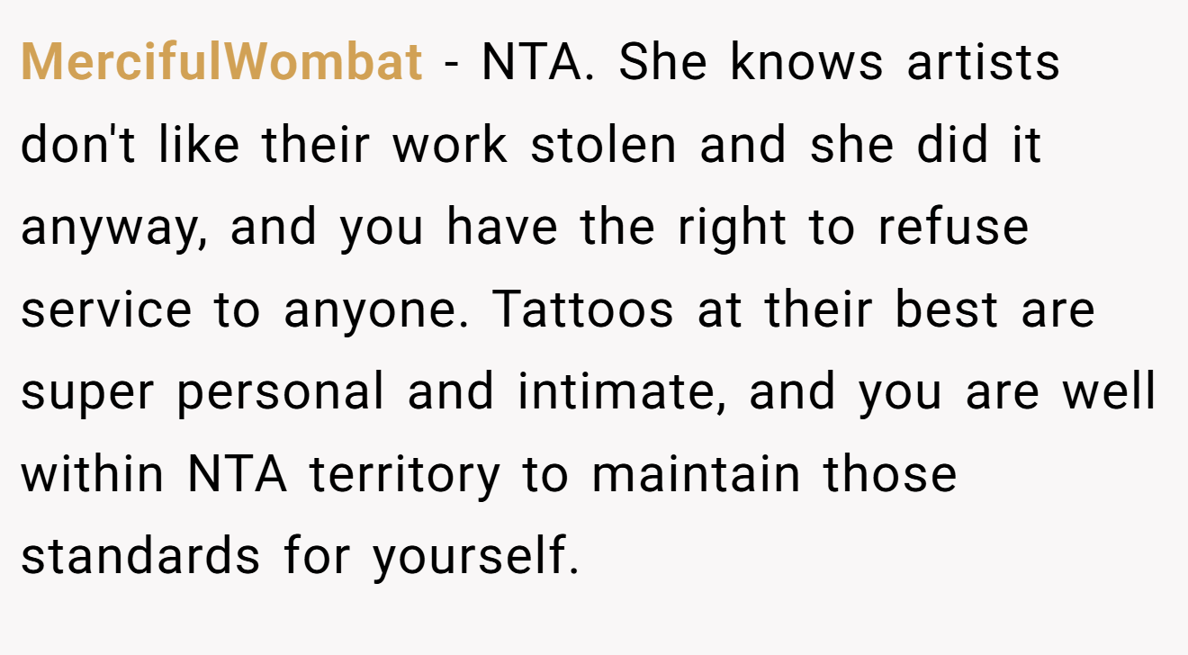MercifulWombat - NTA. She knows artists don't like their work stolen and she did it anyway, and you have the right to refuse service to anyone. Tattoos at their best are super personal and intimate, and you are well within NTA territory to maintain those standards for yourself.
