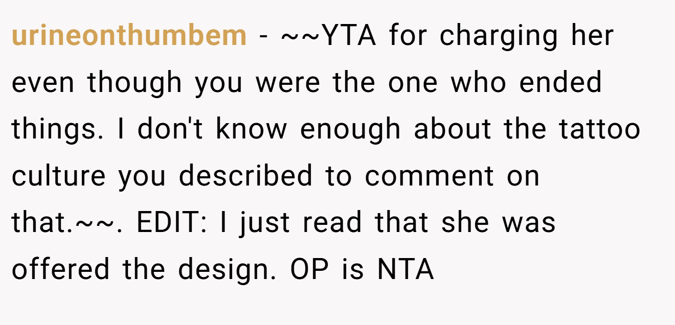 urineonthumbem - ~~YTA for charging her even though you were the one who ended things. I don't know enough about the tattoo culture you described to comment on that.~~. EDIT: I just read that she was offered the design. OP is NTA