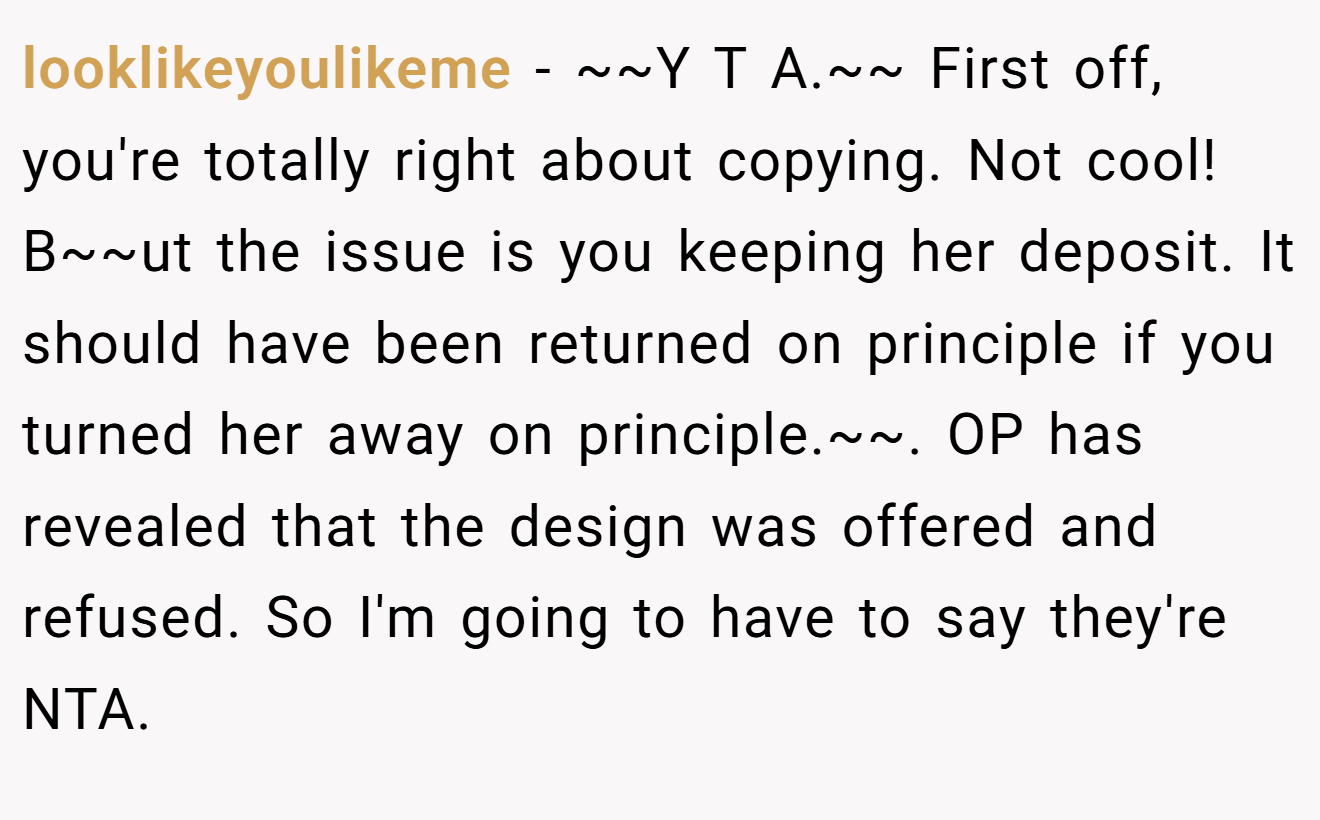 looklikeyoulikeme - ~~Y T A.~~ First off, you're totally right about copying. Not cool! B~~ut the issue is you keeping her deposit. It should have been returned on principle if you turned her away on principle.~~. OP has revealed that the design was offered and refused. So I'm going to have to say they're NTA.