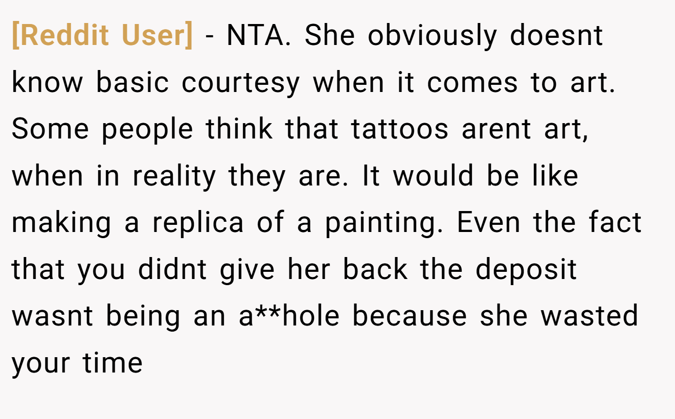 [Reddit User] - NTA. She obviously doesnt know basic courtesy when it comes to art. Some people think that tattoos arent art, when in reality they are. It would be like making a replica of a painting. Even the fact that you didnt give her back the deposit wasnt being an a**hole because she wasted your time