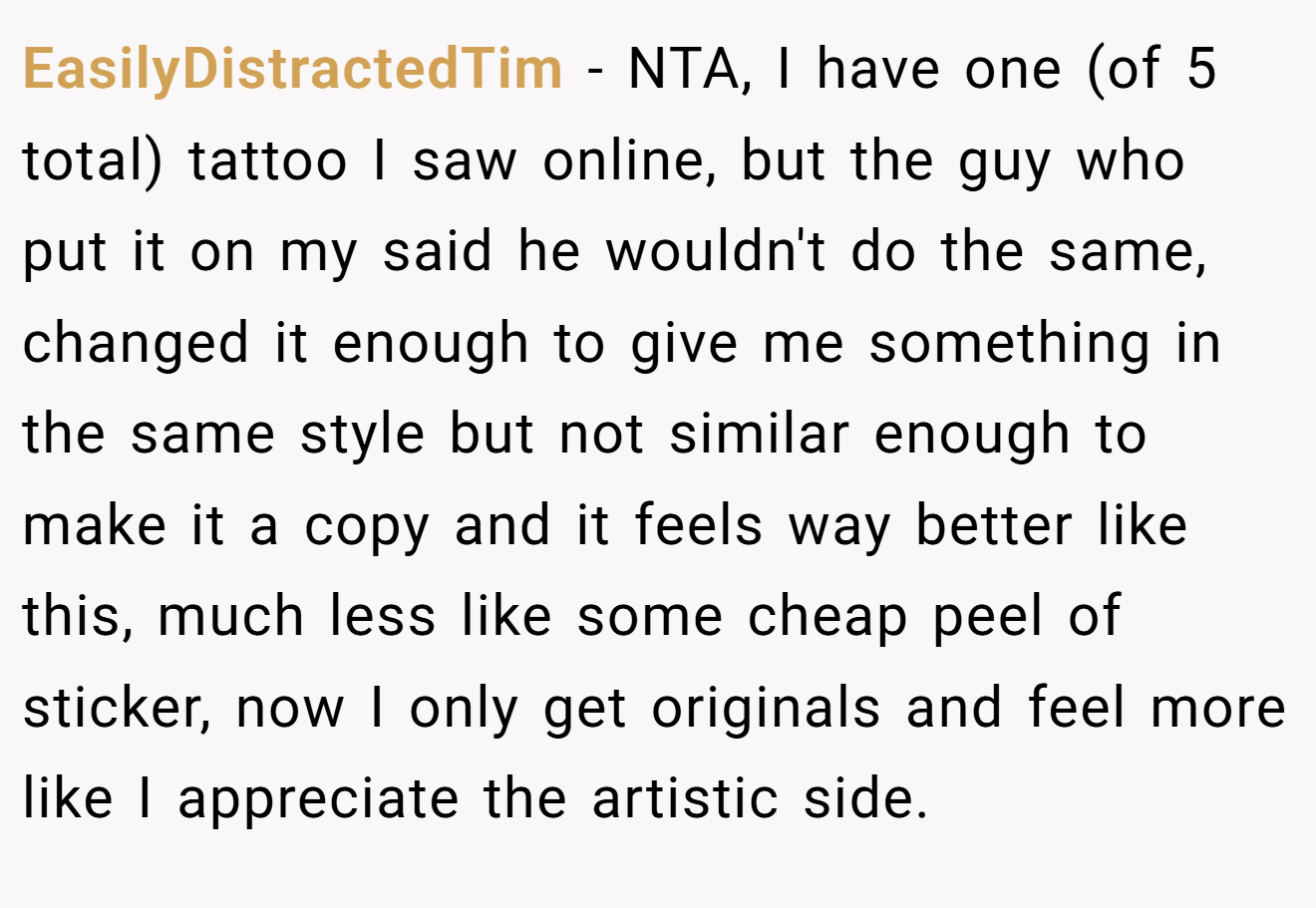 EasilyDistractedTim - NTA, I have one (of 5 total) tattoo I saw online, but the guy who put it on my said he wouldn't do the same, changed it enough to give me something in the same style but not similar enough to make it a copy and it feels way better like this, much less like some cheap peel of sticker, now I only get originals and feel more like I appreciate the artistic side.