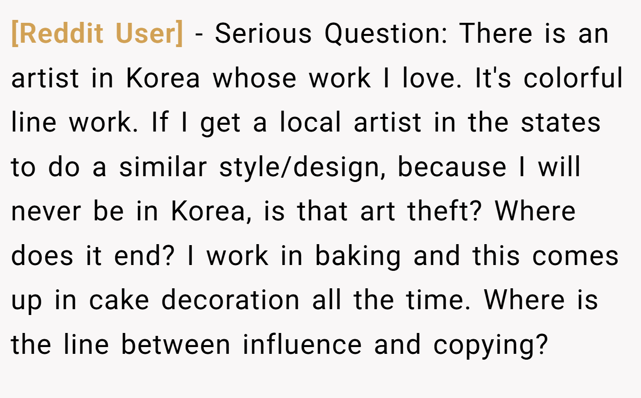 [Reddit User] - Serious Question: There is an artist in Korea whose work I love. It's colorful line work. If I get a local artist in the states to do a similar style/design, because I will never be in Korea, is that art theft? Where does it end? I work in baking and this comes up in cake decoration all the time. Where is the line between influence and copying?