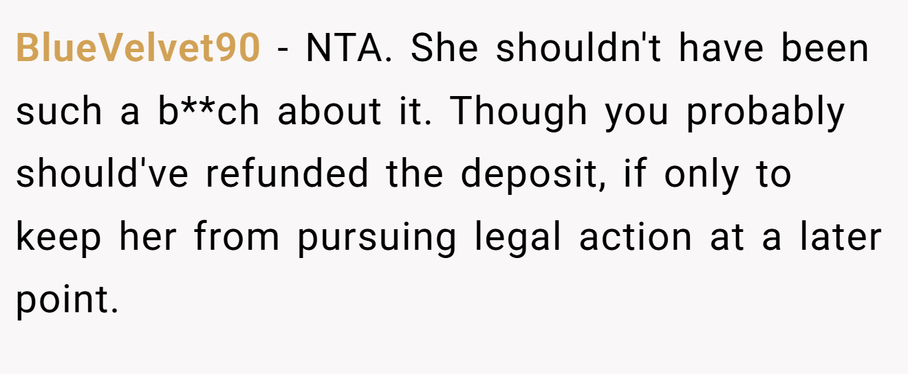 BlueVelvet90 - NTA. She shouldn't have been such a b**ch about it. Though you probably should've refunded the deposit, if only to keep her from pursuing legal action at a later point.