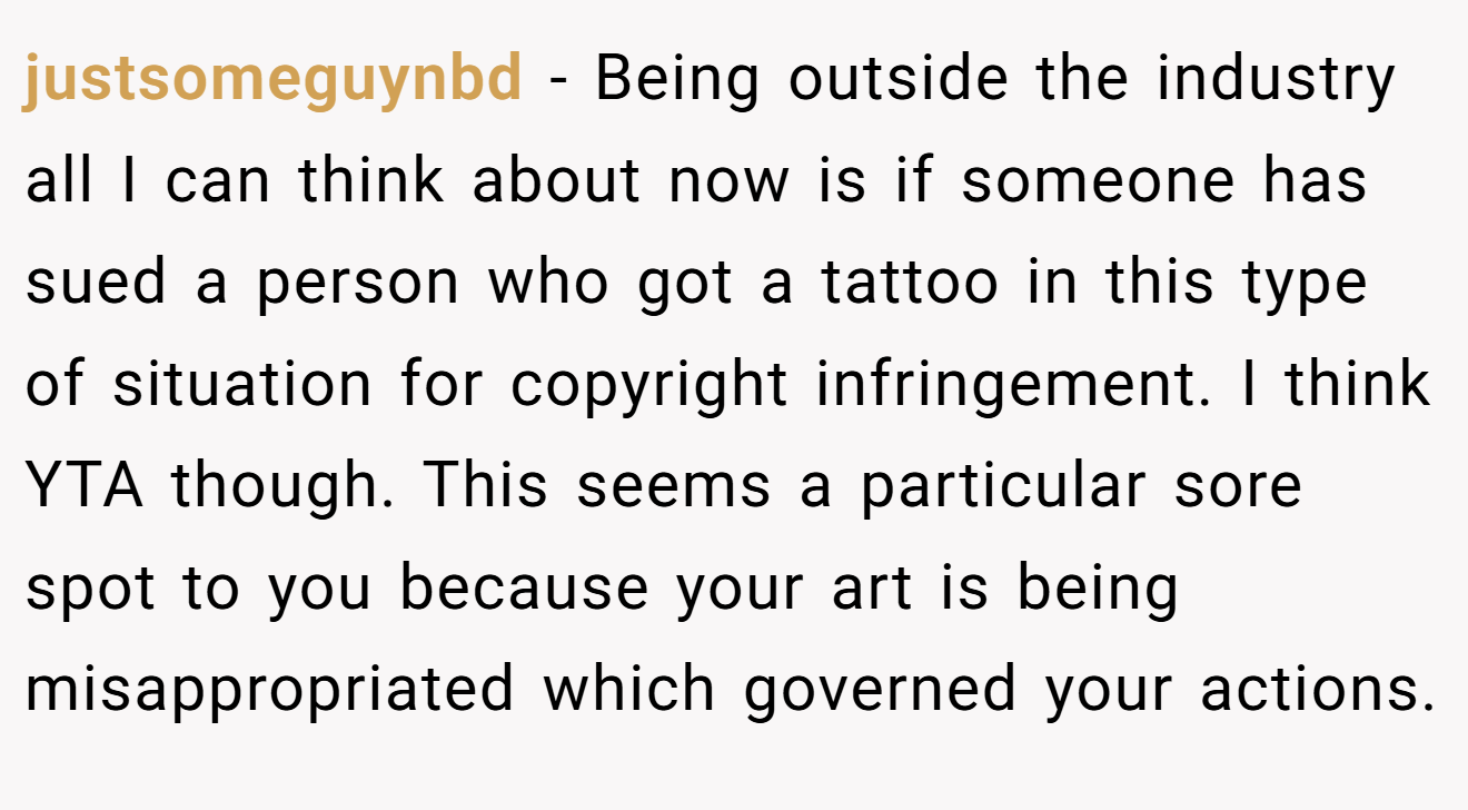 justsomeguynbd - Being outside the industry all I can think about now is if someone has sued a person who got a tattoo in this type of situation for copyright infringement. I think YTA though. This seems a particular sore spot to you because your art is being misappropriated which governed your actions.