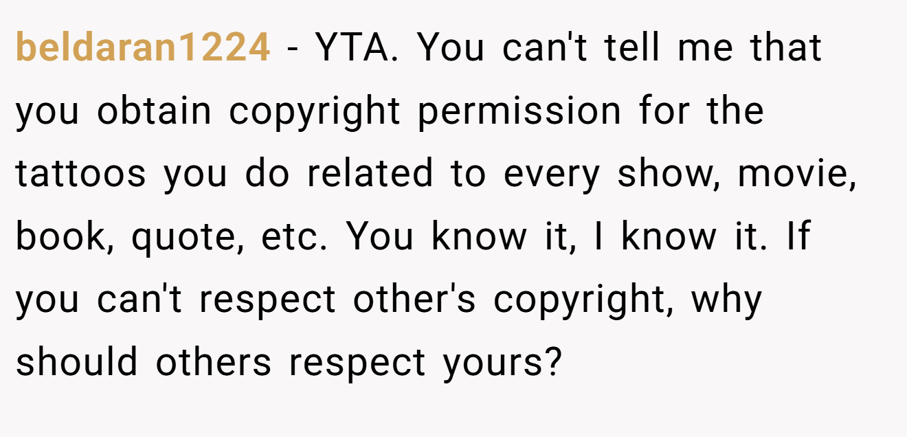 beldaran1224 - YTA. You can't tell me that you obtain copyright permission for the tattoos you do related to every show, movie, book, quote, etc. You know it, I know it. If you can't respect other's copyright, why should others respect yours?