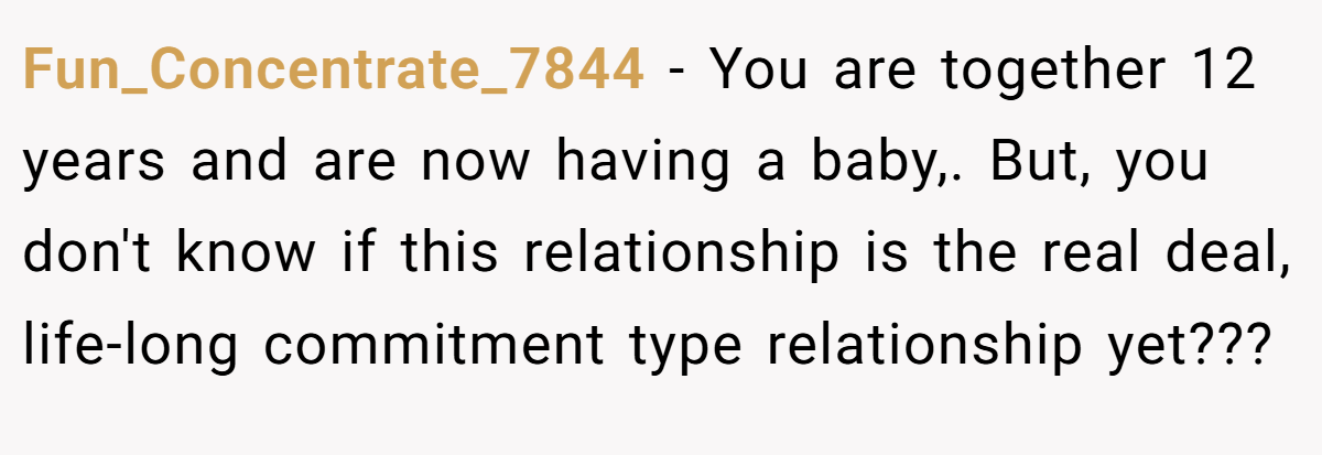 Fun_Concentrate_7844 − You are together 12 years and are now having a baby,. But, you don't know if this relationship is the real deal, life-long commitment type relationship yet???