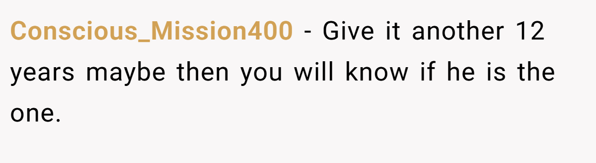 Conscious_Mission400 − Give it another 12 years maybe then you will know if he is the one.