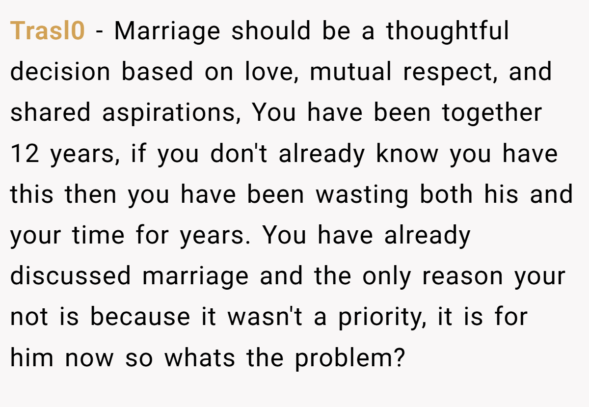 Trasl0 − Marriage should be a thoughtful decision based on love, mutual respect, and shared aspirations, You have been together 12 years, if you don't already know you have this then you have been wasting both his and your time for years. You have already discussed marriage and the only reason your not is because it wasn't a priority, it is for him now so whats the problem?