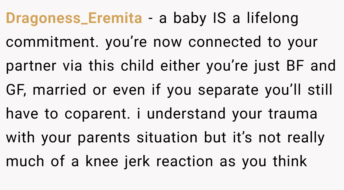 Dragoness_Eremita − a baby IS a lifelong commitment. you’re now connected to your partner via this child either you’re just BF and GF, married or even if you separate you’ll still have to coparent. i understand your trauma with your parents situation but it’s not really much of a knee jerk reaction as you think