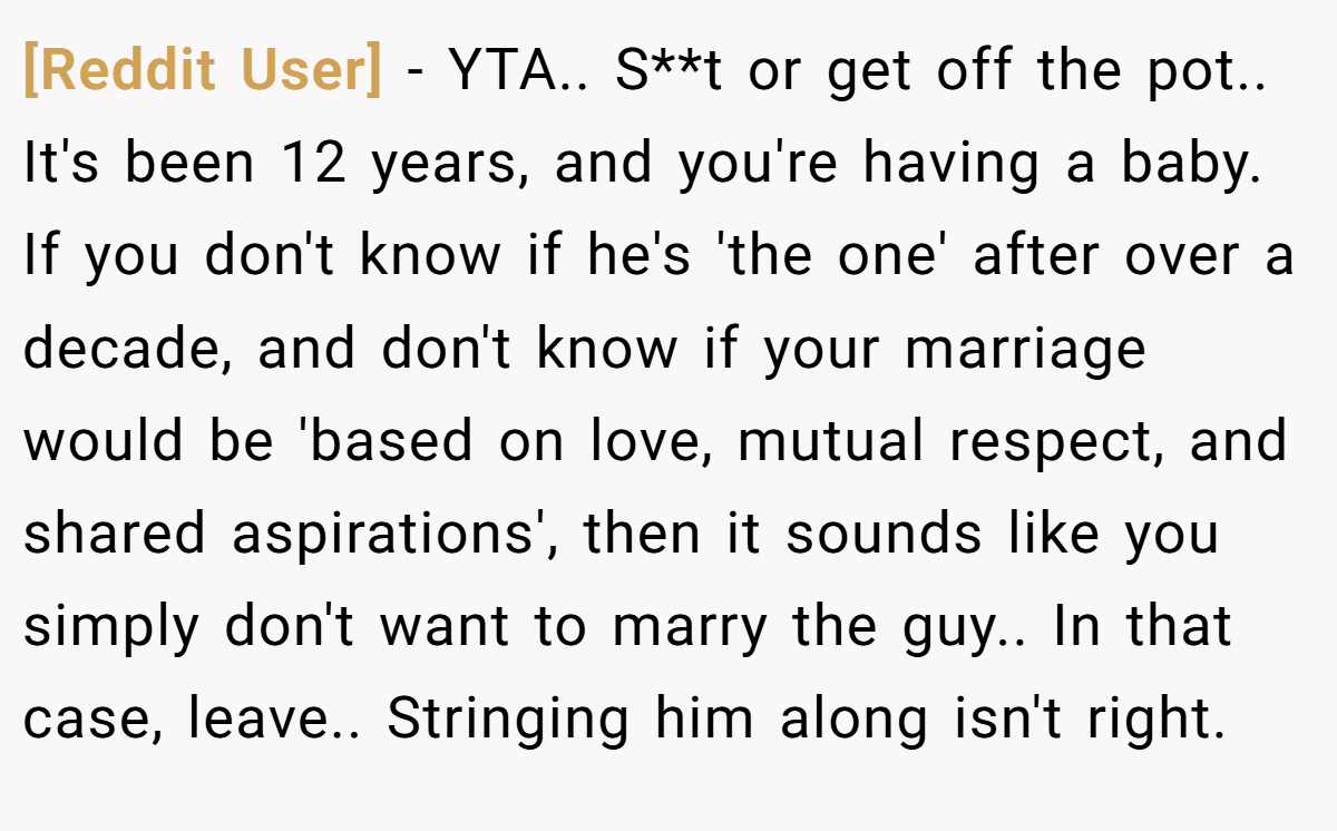 [Reddit User] − YTA.. S**t or get off the pot.. It's been 12 years, and you're having a baby. If you don't know if he's 'the one' after over a decade, and don't know if your marriage would be 'based on love, mutual respect, and shared aspirations', then it sounds like you simply don't want to marry the guy.. In that case, leave.. Stringing him along isn't right.