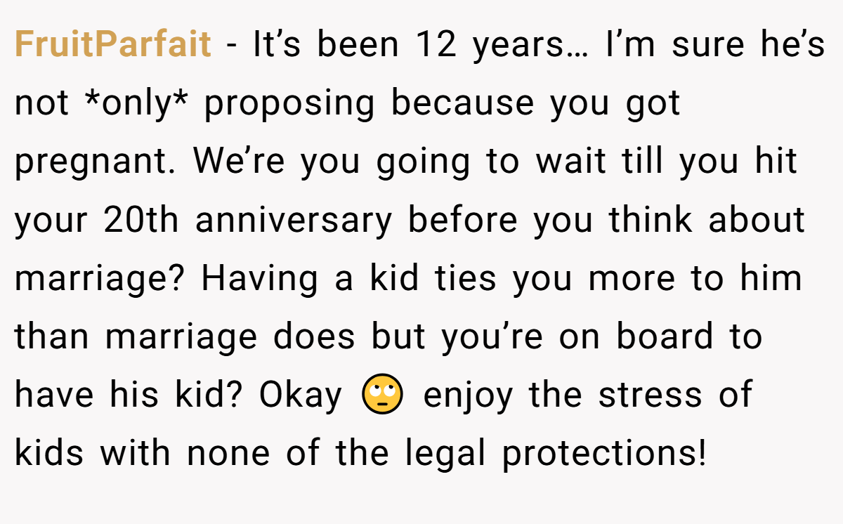 FruitParfait − It’s been 12 years… I’m sure he’s not *only* proposing because you got pregnant. We’re you going to wait till you hit your 20th anniversary before you think about marriage? Having a kid ties you more to him than marriage does but you’re on board to have his kid? Okay 🙄 enjoy the stress of kids with none of the legal protections!