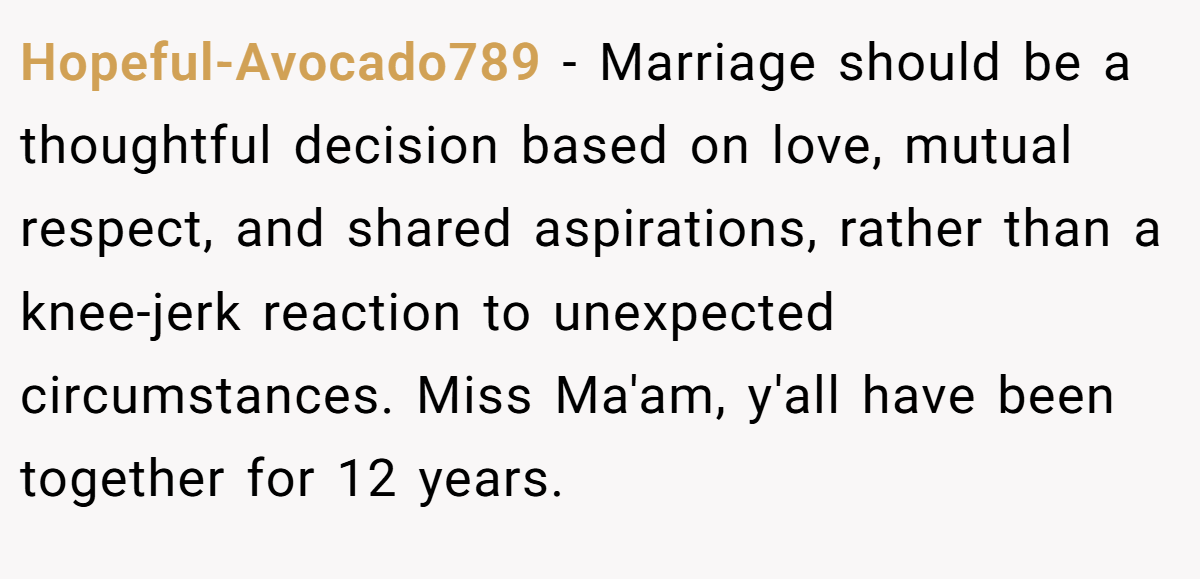 Hopeful-Avocado789 − Marriage should be a thoughtful decision based on love, mutual respect, and shared aspirations, rather than a knee-jerk reaction to unexpected circumstances. Miss Ma'am, y'all have been together for 12 years.