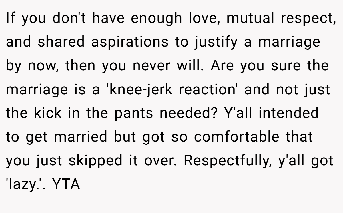 If you don't have enough love, mutual respect, and shared aspirations to justify a marriage by now, then you never will. Are you sure the marriage is a 'knee-jerk reaction' and not just the kick in the pants needed? Y'all intended to get married but got so comfortable that you just skipped it over. Respectfully, y'all got 'lazy.'. YTA