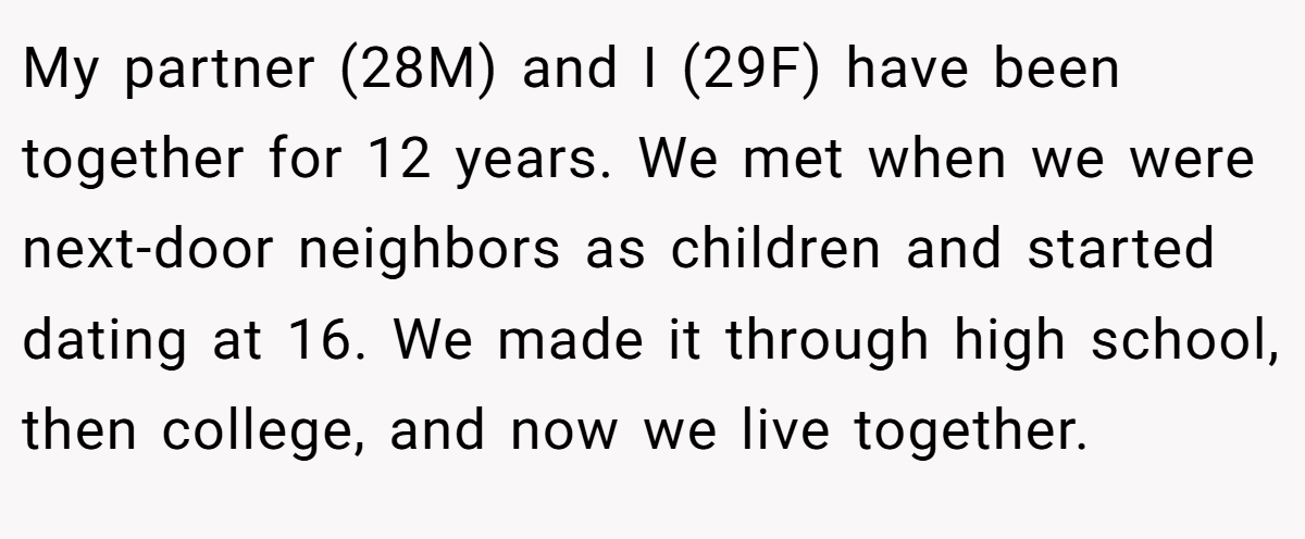 My partner (28M) and I (29F) have been together for 12 years. We met when we were next-door neighbors as children and started dating at 16. We made it through high school, then college, and now we live together.