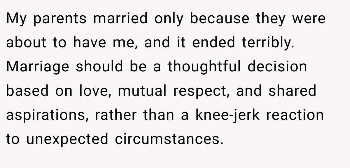 My parents married only because they were about to have me, and it ended terribly. Marriage should be a thoughtful decision based on love, mutual respect, and shared aspirations, rather than a knee-jerk reaction to unexpected circumstances.