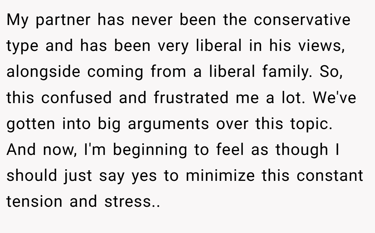 My partner has never been the conservative type and has been very liberal in his views, alongside coming from a liberal family. So, this confused and frustrated me a lot. We've gotten into big arguments over this topic. And now, I'm beginning to feel as though I should just say yes to minimize this constant tension and stress..