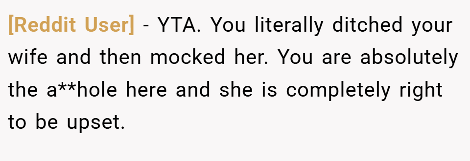[Reddit User] − YTA. You literally ditched your wife and then mocked her. You are absolutely the a**hole here and she is completely right to be upset.