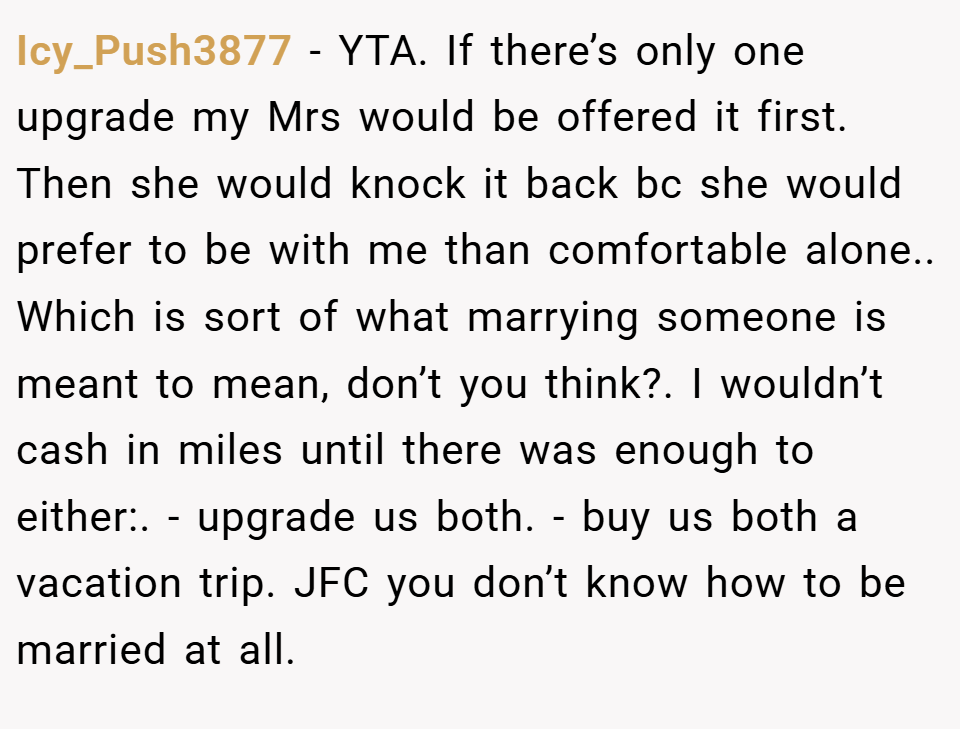 Icy_Push3877 − YTA. If there’s only one upgrade my Mrs would be offered it first. Then she would knock it back bc she would prefer to be with me than comfortable alone.. Which is sort of what marrying someone is meant to mean, don’t you think?. I wouldn’t cash in miles until there was enough to either:. - upgrade us both. - buy us both a vacation trip. JFC you don’t know how to be married at all.
