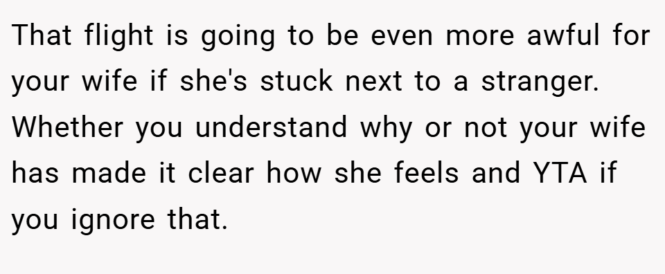 That flight is going to be even more awful for your wife if she's stuck next to a stranger. Whether you understand why or not your wife has made it clear how she feels and YTA if you ignore that.