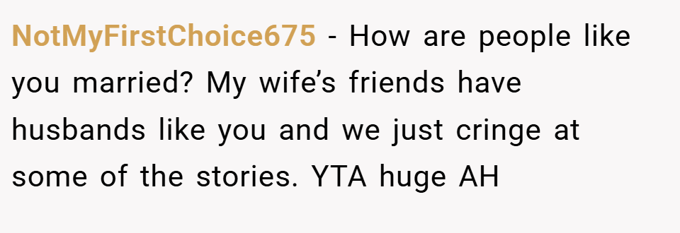 NotMyFirstChoice675 − How are people like you married? My wife’s friends have husbands like you and we just cringe at some of the stories. YTA huge AH