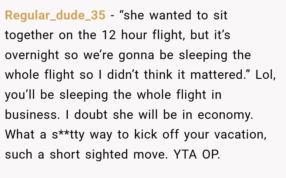 Regular_dude_35 − “she wanted to sit together on the 12 hour flight, but it’s overnight so we’re gonna be sleeping the whole flight so I didn’t think it mattered.” Lol, you’ll be sleeping the whole flight in business. I doubt she will be in economy. What a s**tty way to kick off your vacation, such a short sighted move. YTA OP.