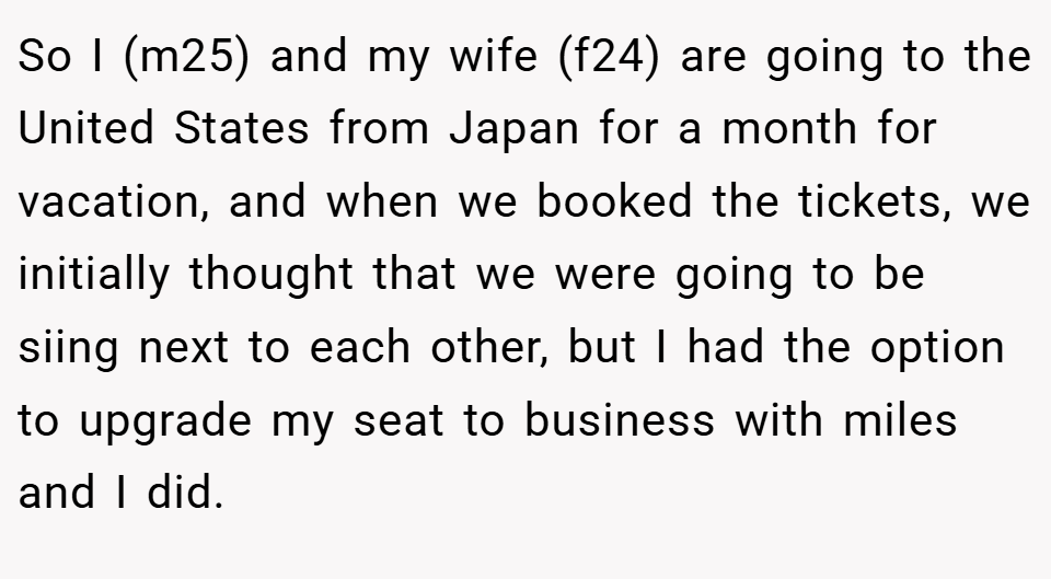So I (m25) and my wife (f24) are going to the United States from Japan for a month for vacation, and when we booked the tickets, we initially thought that we were going to be siing next to each other, but I had the option to upgrade my seat to business with miles and I did.