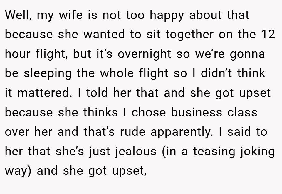 Well, my wife is not too happy about that because she wanted to sit together on the 12 hour flight, but it’s overnight so we’re gonna be sleeping the whole flight so I didn’t think it mattered. I told her that and she got upset because she thinks I chose business class over her and that’s rude apparently. I said to her that she’s just jealous (in a teasing joking way) and she got upset,