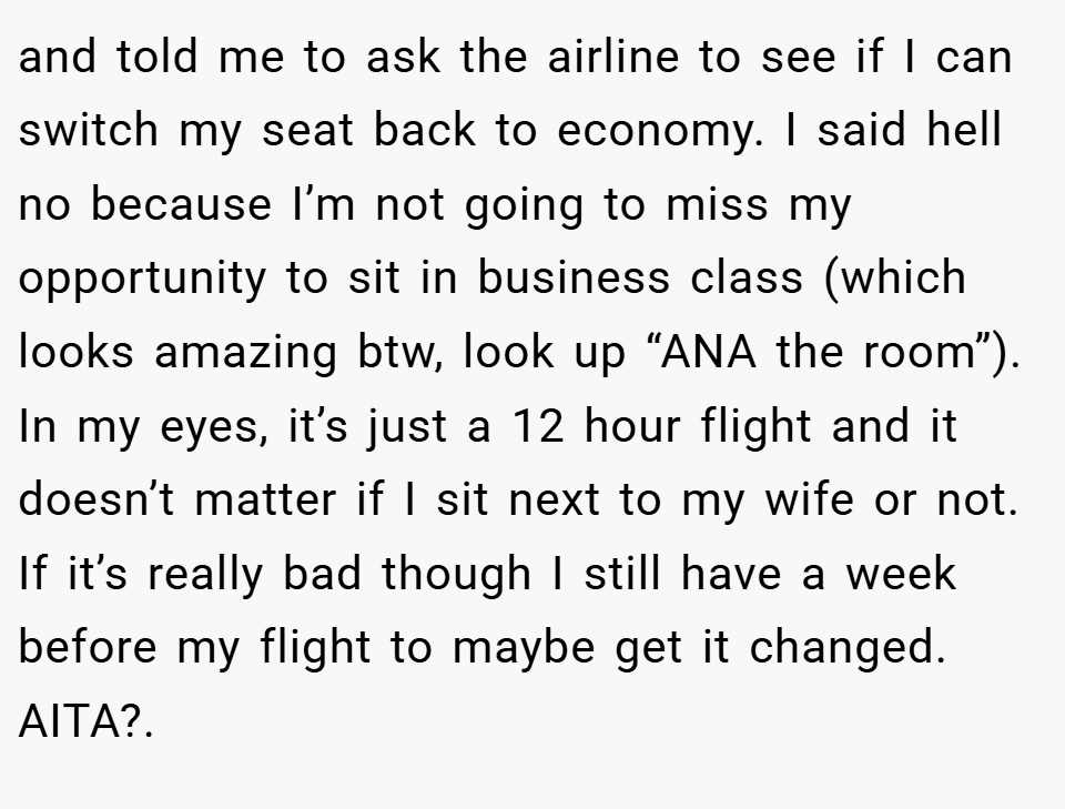and told me to ask the airline to see if I can switch my seat back to economy. I said hell no because I’m not going to miss my opportunity to sit in business class (which looks amazing btw, look up “ANA the room”). In my eyes, it’s just a 12 hour flight and it doesn’t matter if I sit next to my wife or not. If it’s really bad though I still have a week before my flight to maybe get it changed. AITA?.