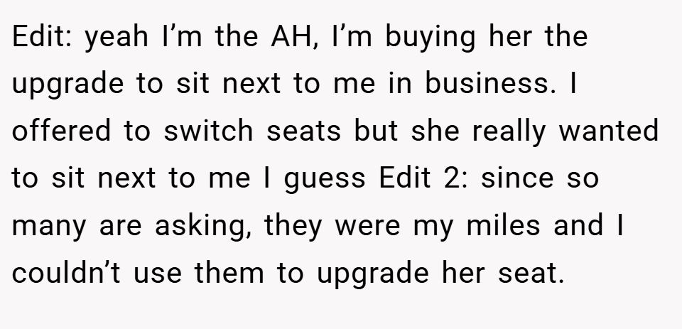 Edit: yeah I’m the AH, I’m buying her the upgrade to sit next to me in business. I offered to switch seats but she really wanted to sit next to me I guess Edit 2: since so many are asking, they were my miles and I couldn’t use them to upgrade her seat.