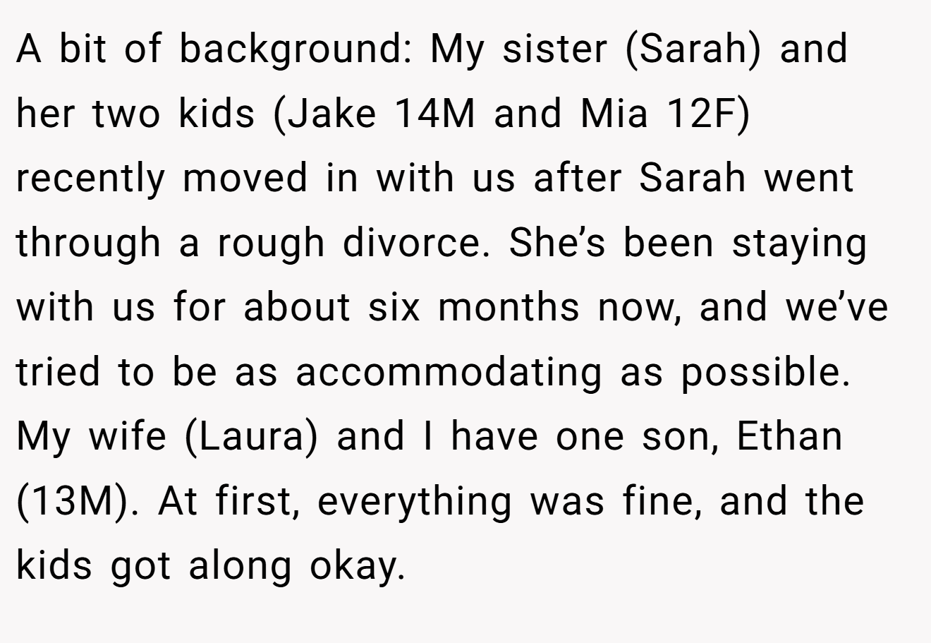 A bit of background: My sister (Sarah) and her two kids (Jake 14M and Mia 12F) recently moved in with us after Sarah went through a rough divorce. She’s been staying with us for about six months now, and we’ve tried to be as accommodating as possible. My wife (Laura) and I have one son, Ethan (13M). At first, everything was fine, and the kids got along okay.