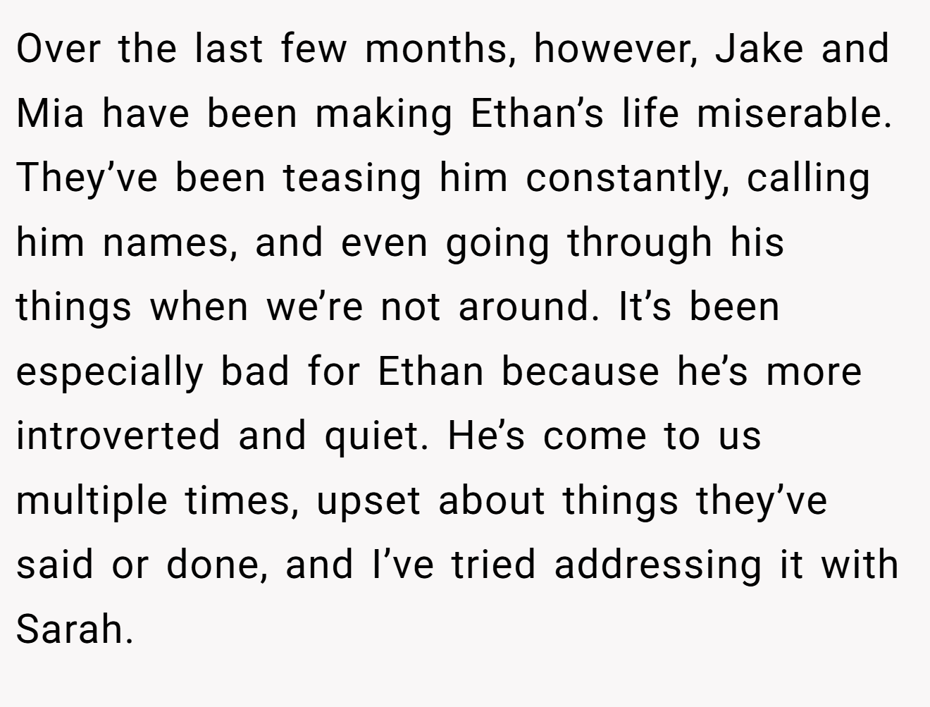 Over the last few months, however, Jake and Mia have been making Ethan’s life miserable. They’ve been teasing him constantly, calling him names, and even going through his things when we’re not around. It’s been especially bad for Ethan because he’s more introverted and quiet. He’s come to us multiple times, upset about things they’ve said or done, and I’ve tried addressing it with Sarah.