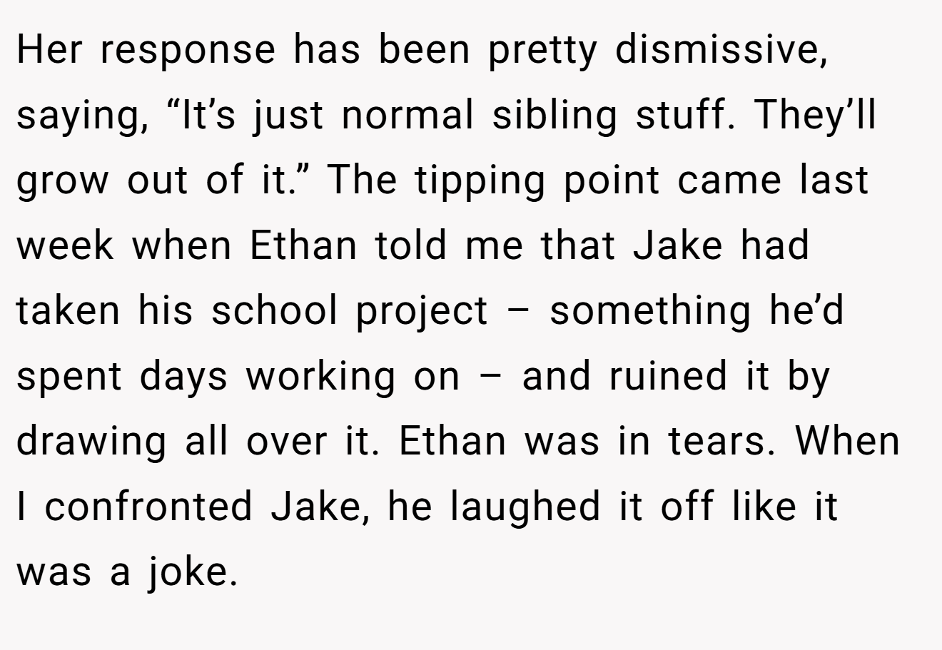 Her response has been pretty dismissive, saying, “It’s just normal sibling stuff. They’ll grow out of it.” The tipping point came last week when Ethan told me that Jake had taken his school project – something he’d spent days working on – and ruined it by drawing all over it. Ethan was in tears. When I confronted Jake, he laughed it off like it was a joke.