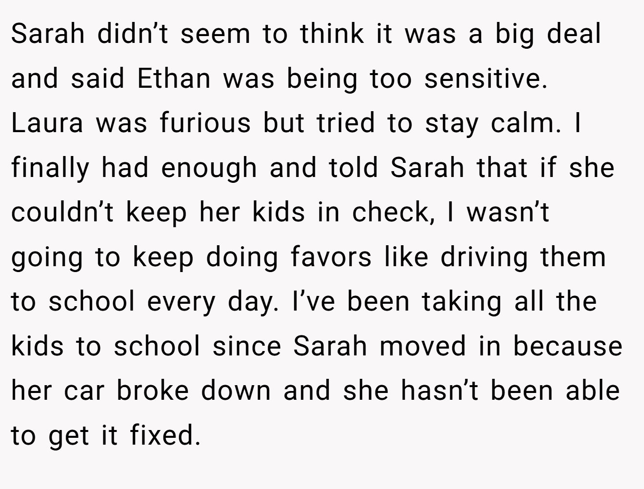 Sarah didn’t seem to think it was a big deal and said Ethan was being too sensitive. Laura was furious but tried to stay calm. I finally had enough and told Sarah that if she couldn’t keep her kids in check, I wasn’t going to keep doing favors like driving them to school every day. I’ve been taking all the kids to school since Sarah moved in because her car broke down and she hasn’t been able to get it fixed.