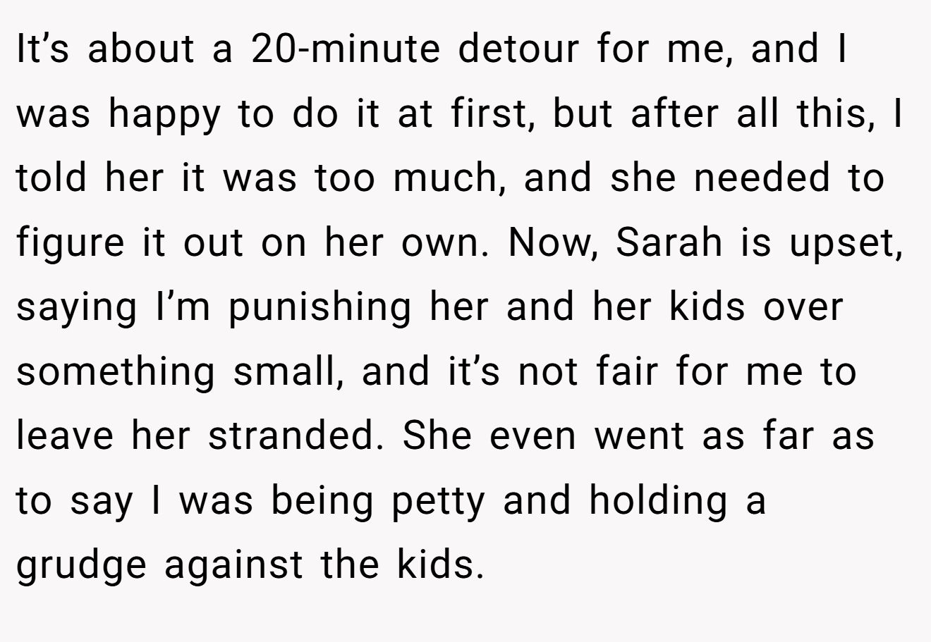 It’s about a 20-minute detour for me, and I was happy to do it at first, but after all this, I told her it was too much, and she needed to figure it out on her own. Now, Sarah is upset, saying I’m punishing her and her kids over something small, and it’s not fair for me to leave her stranded. She even went as far as to say I was being petty and holding a grudge against the kids.
