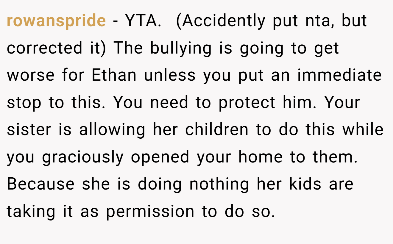 rowanspride - YTA.  (Accidently put nta, but corrected it) The bullying is going to get worse for Ethan unless you put an immediate stop to this. You need to protect him. Your sister is allowing her children to do this while you graciously opened your home to them.  Because she is doing nothing her kids are taking it as permission to do so. 