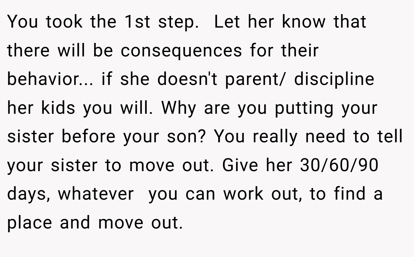You took the 1st step.  Let her know that there will be consequences for their behavior... if she doesn't parent/ discipline her kids you will. Why are you putting your sister before your son? You really need to tell your sister to move out. Give her 30/60/90 days, whatever  you can work out, to find a place and move out.